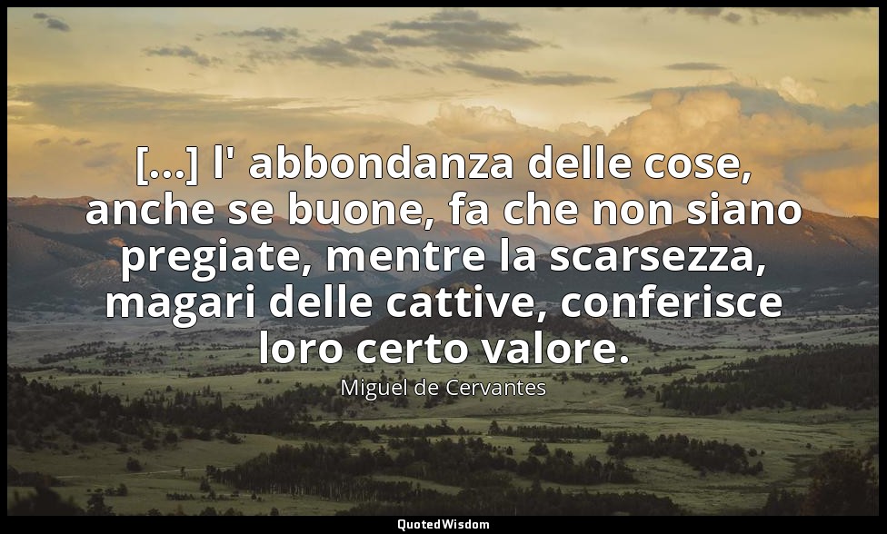 [...] l' abbondanza delle cose, anche se buone, fa che non siano pregiate, mentr — Miguel de Cervantes