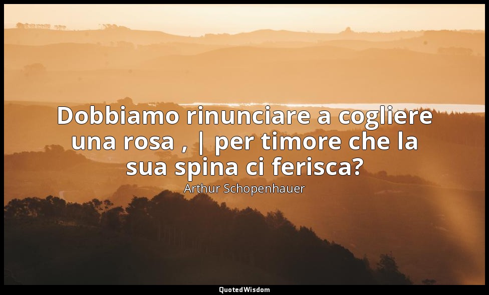Dobbiamo rinunciare a cogliere una rosa , | per timore che la sua spina ci feris — Arthur Schopenhauer