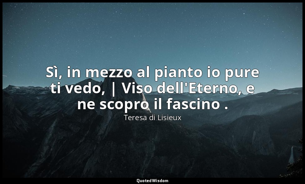 Sì, in mezzo al pianto io pure ti vedo, | Viso dell'Eterno, e ne scopro il fasci — Teresa di Lisieux