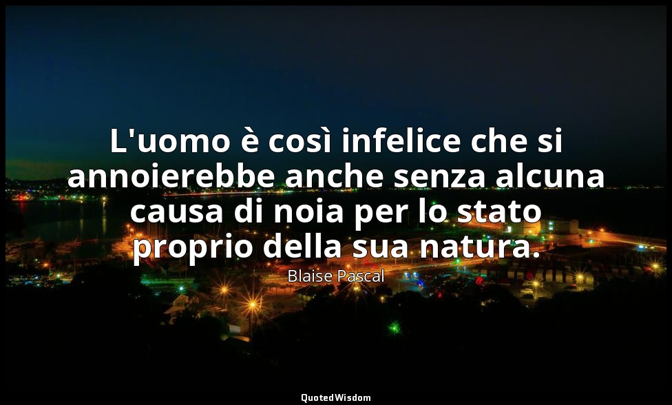 L'uomo è così infelice che si annoierebbe anche senza alcuna causa di noia per l — Blaise Pascal