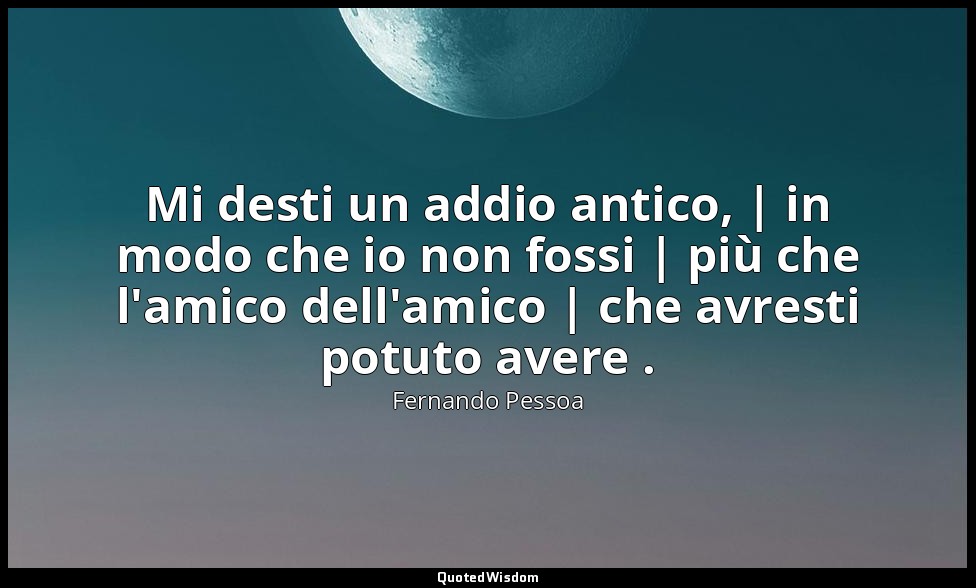 Mi desti un addio antico, | in modo che io non fossi | più che l'amico dell'amic — Fernando Pessoa