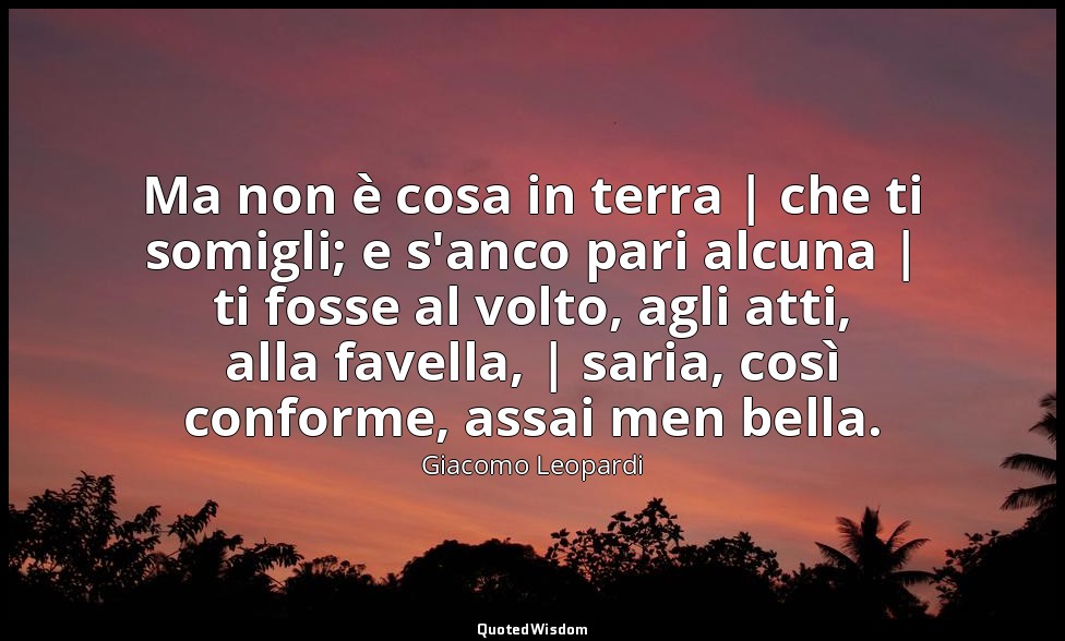 Ma non è cosa in terra | che ti somigli; e s'anco pari alcuna | ti fosse al volt — Giacomo Leopardi