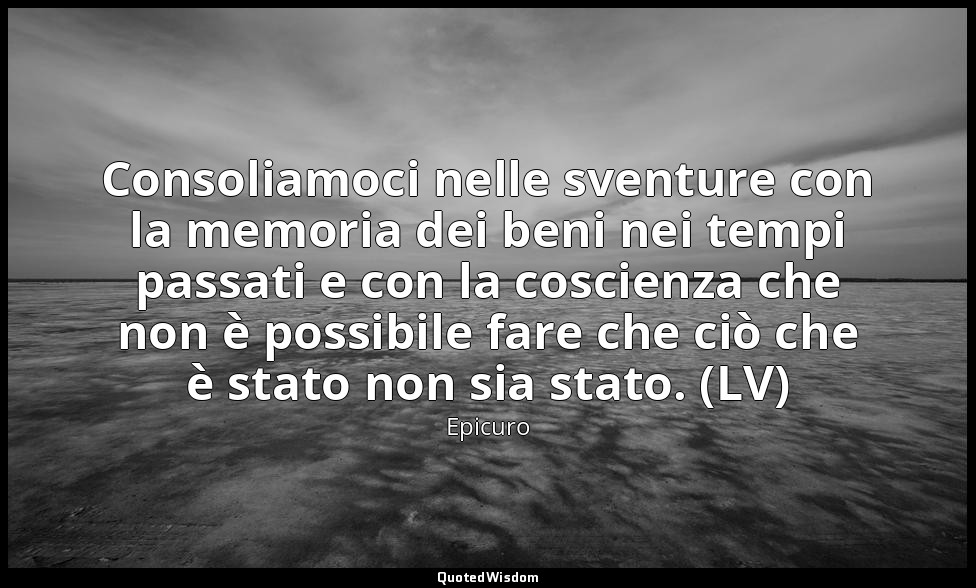 Consoliamoci nelle sventure con la memoria dei beni nei tempi passati e con la c — Epicuro