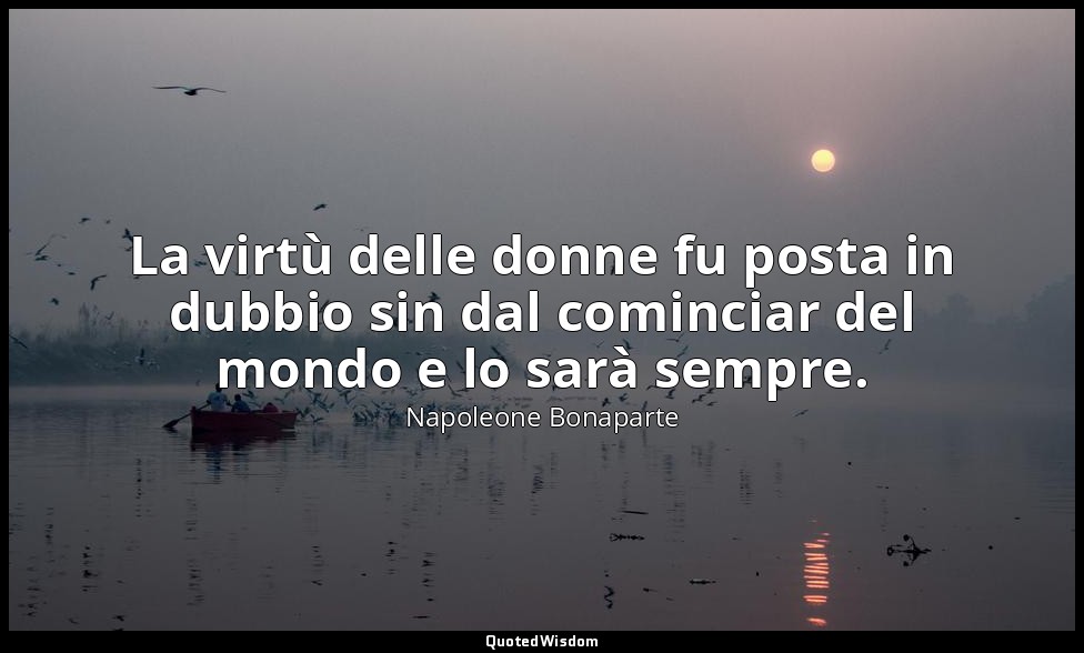 La virtù delle donne fu posta in dubbio sin dal cominciar del mondo e lo sarà se — Napoleone Bonaparte