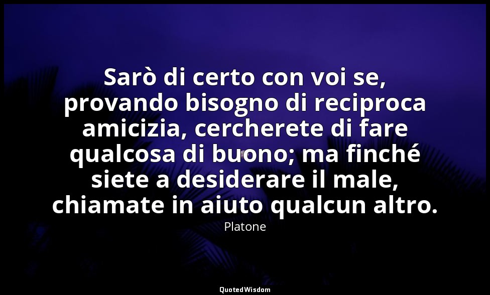 Sarò di certo con voi se, provando bisogno di reciproca amicizia, cercherete di  — Platone
