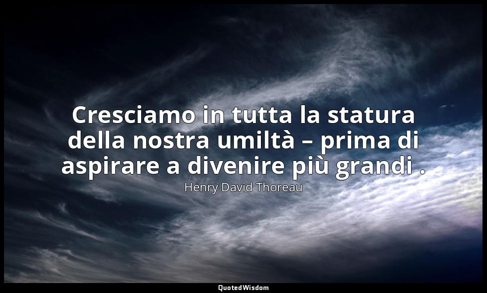 Cresciamo in tutta la statura della nostra umiltà – prima di aspirare a divenire — Henry David Thoreau