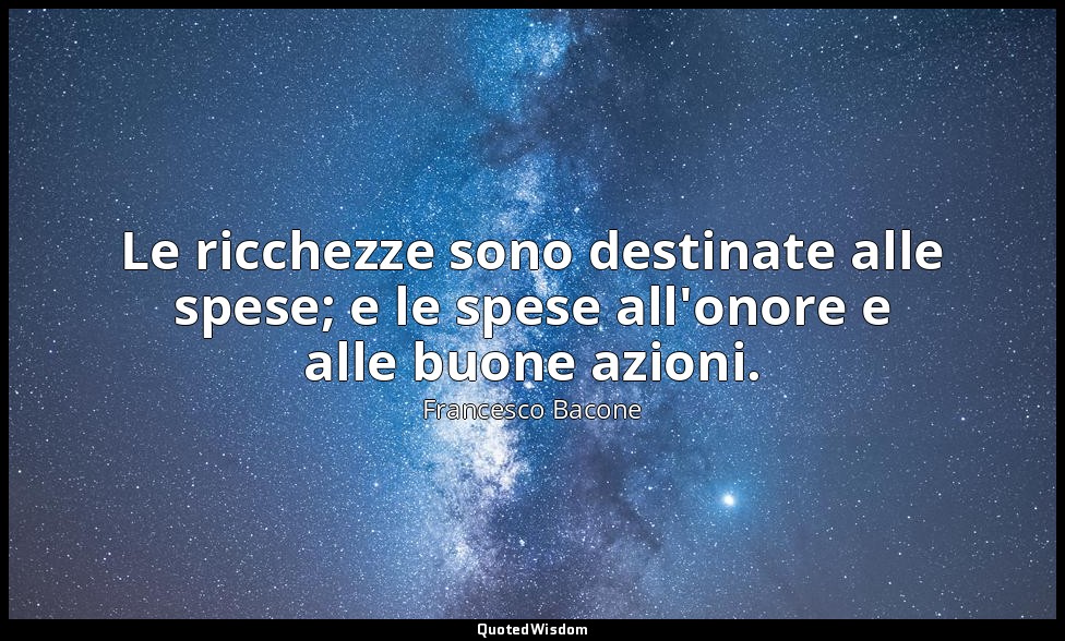 Le ricchezze sono destinate alle spese; e le spese all'onore e alle buone azioni — Francesco Bacone