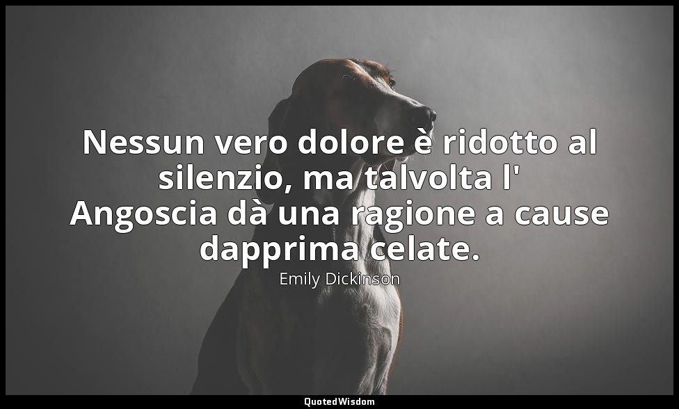 Nessun vero dolore è ridotto al silenzio, ma talvolta l' Angoscia dà una ragione — Emily Dickinson
