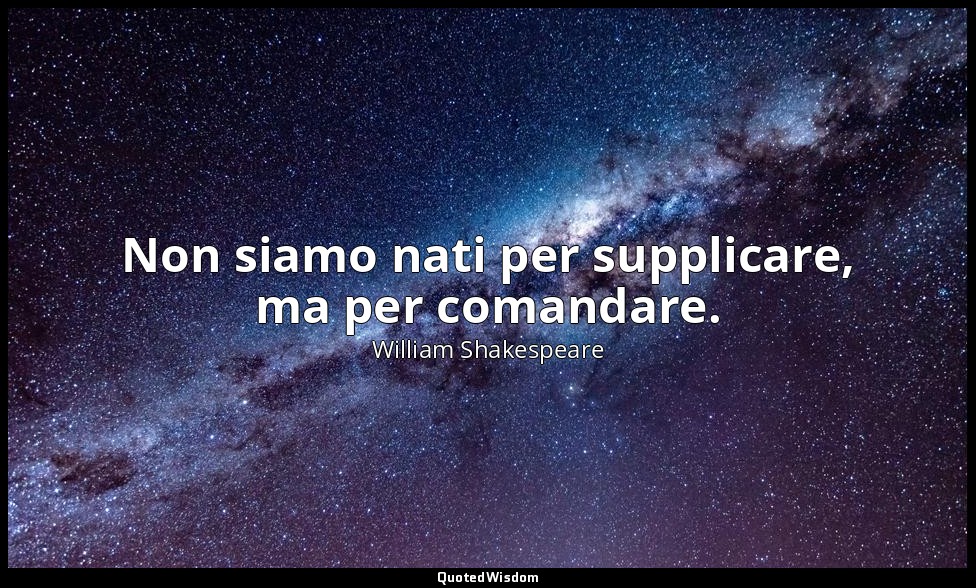 Non siamo nati per supplicare, ma per comandare. — William Shakespeare