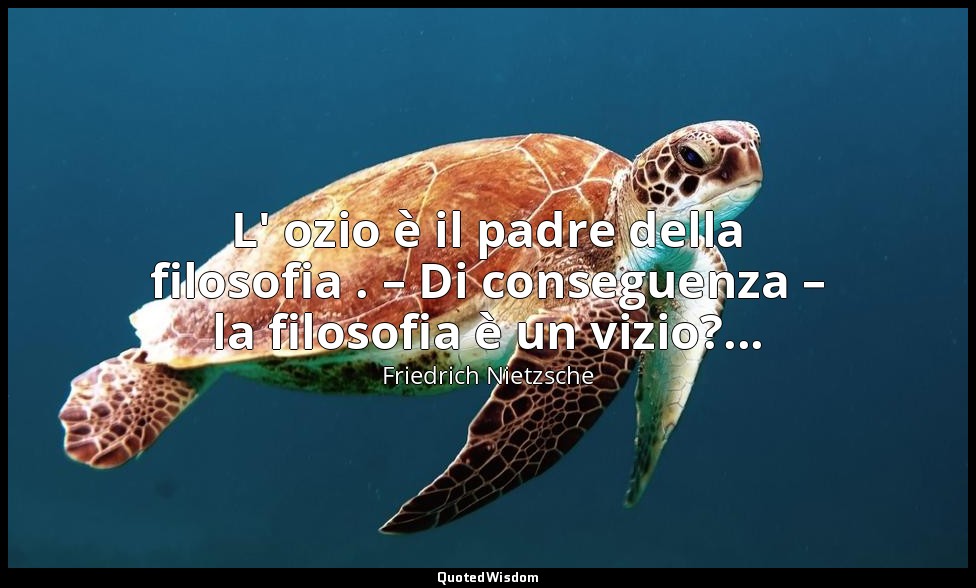 L' ozio è il padre della filosofia . – Di conseguenza – la filosofia è un vizio? — Friedrich Nietzsche