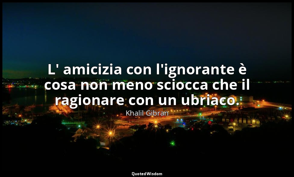 L' amicizia con l'ignorante è cosa non meno sciocca che il ragionare con un ubri — Khalil Gibran