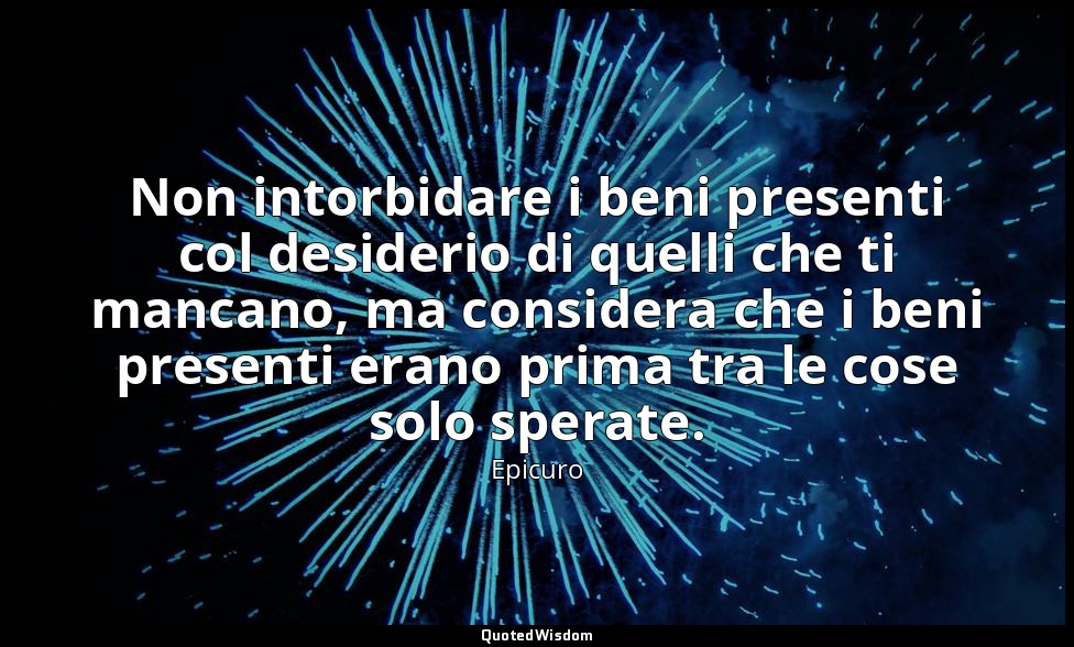 Non intorbidare i beni presenti col desiderio di quelli che ti mancano, ma consi — Epicuro