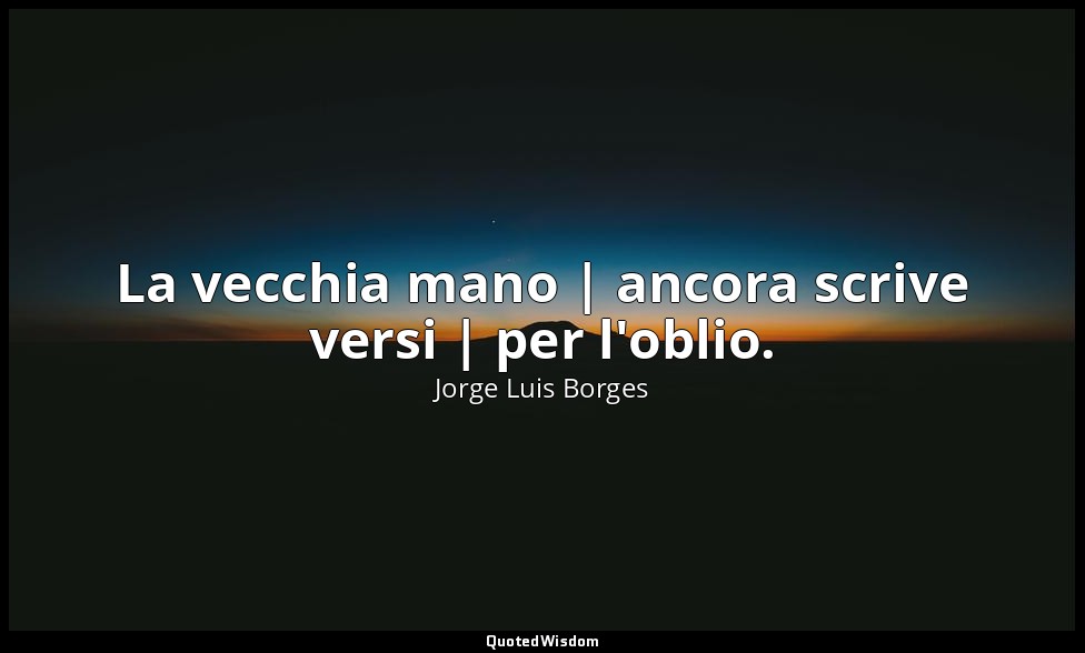 La vecchia mano | ancora scrive versi | per l'oblio. — Jorge Luis Borges
