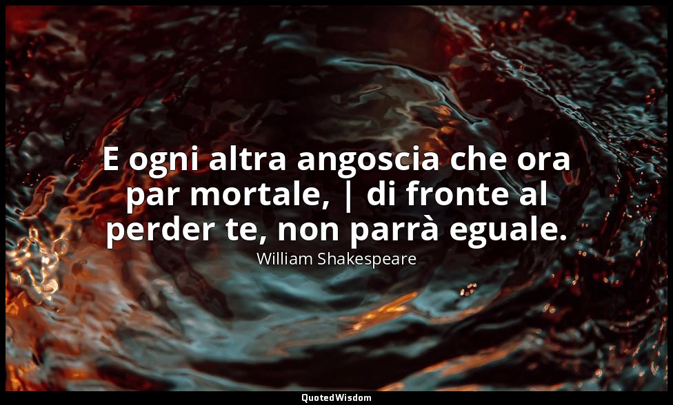 E ogni altra angoscia che ora par mortale, | di fronte al perder te, non parrà e — William Shakespeare