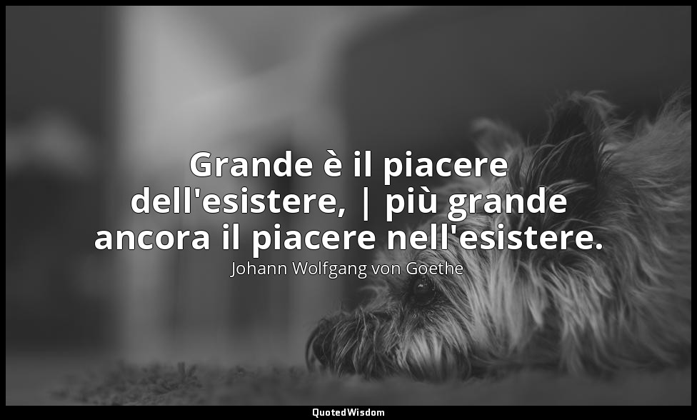 Grande è il piacere dell'esistere, | più grande ancora il piacere nell'esistere. — Johann Wolfgang von Goethe