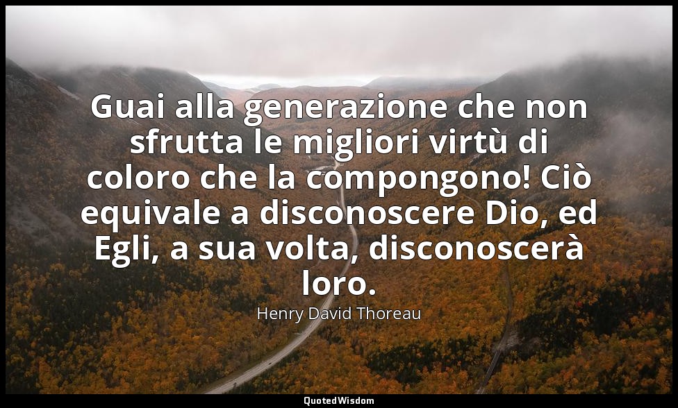 Guai alla generazione che non sfrutta le migliori virtù di coloro che la compong — Henry David Thoreau