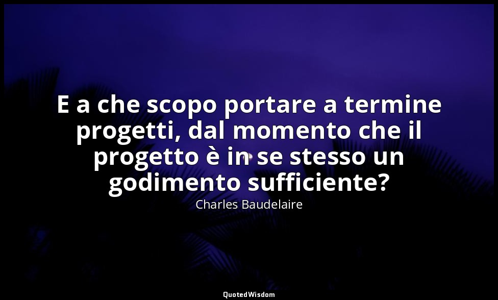 E a che scopo portare a termine progetti, dal momento che il progetto è in se st — Charles Baudelaire