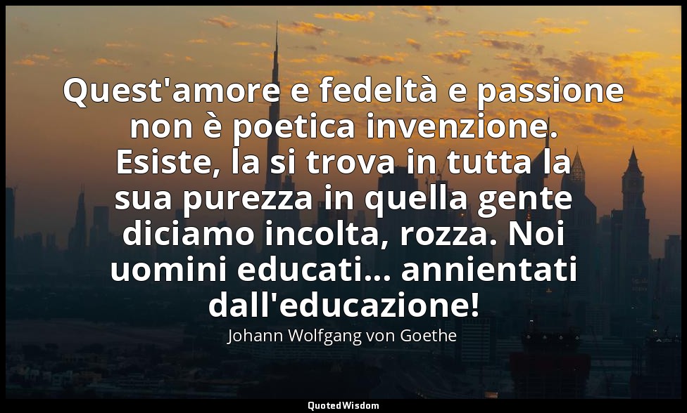 Quest'amore e fedeltà e passione non è poetica invenzione. Esiste, la si trova i — Johann Wolfgang von Goethe