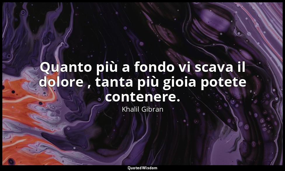 Quanto più a fondo vi scava il dolore , tanta più gioia potete contenere. — Khalil Gibran