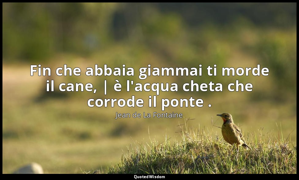 Fin che abbaia giammai ti morde il cane, | è l'acqua cheta che corrode il ponte  — Jean de La Fontaine