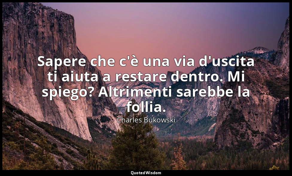 Sapere che c'è una via d'uscita ti aiuta a restare dentro. Mi spiego? Altrimenti — Charles Bukowski