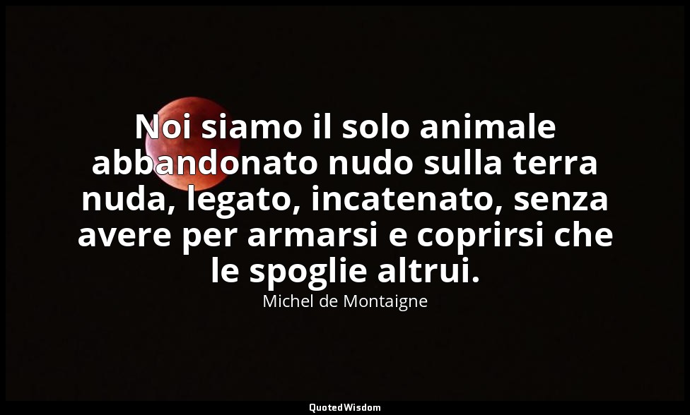 Noi siamo il solo animale abbandonato nudo sulla terra nuda, legato, incatenato, — Michel de Montaigne