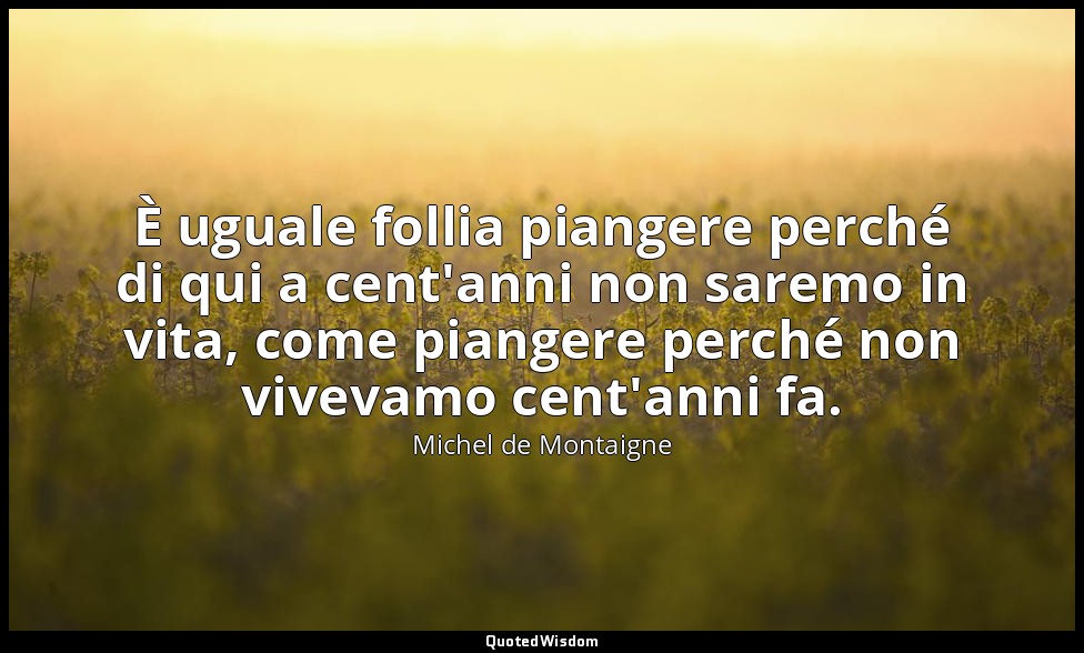 È uguale follia piangere perché di qui a cent'anni non saremo in vita, come pian — Michel de Montaigne