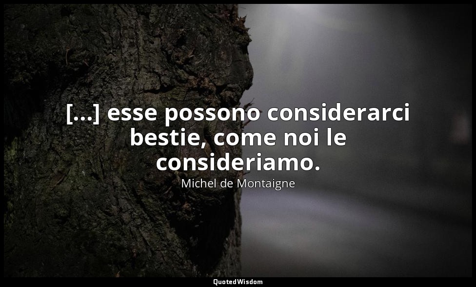 [...] esse possono considerarci bestie, come noi le consideriamo. — Michel de Montaigne