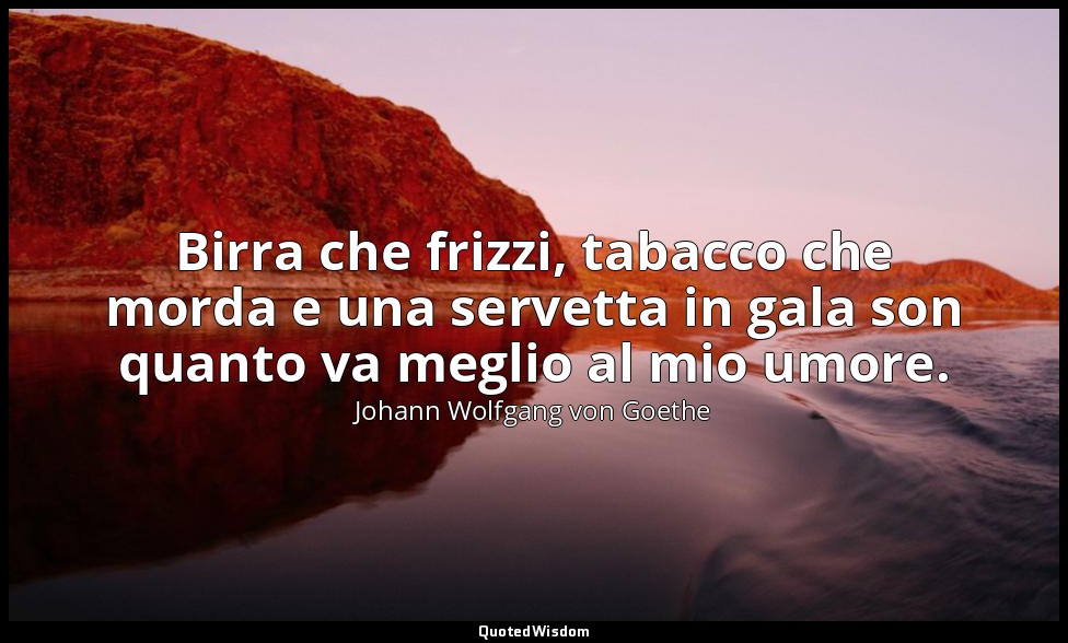 Birra che frizzi, tabacco che morda e una servetta in gala son quanto va meglio  — Johann Wolfgang von Goethe