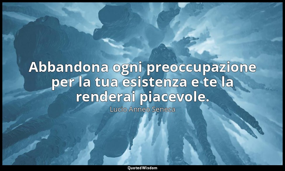 Abbandona ogni preoccupazione per la tua esistenza e te la renderai piacevole. ( — Lucio Anneo Seneca
