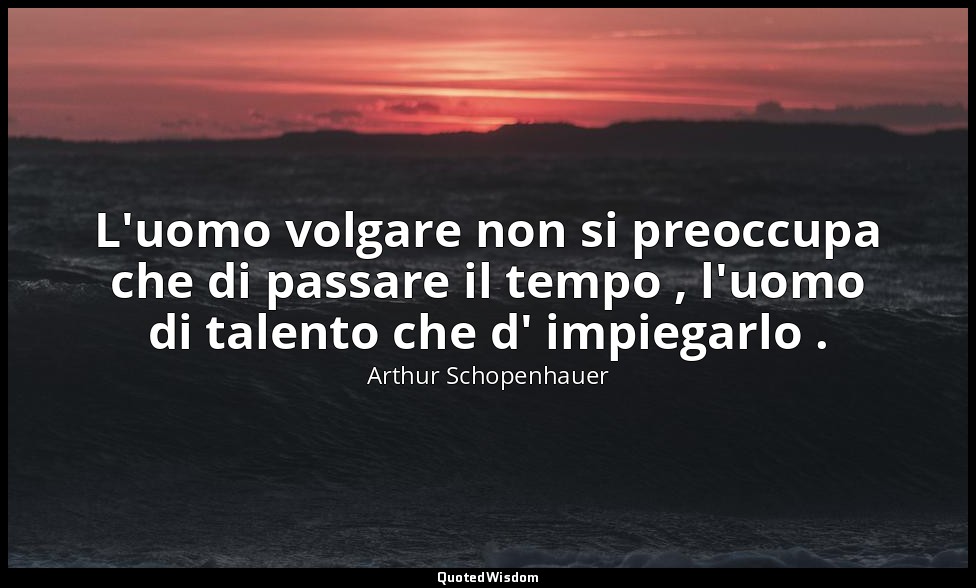 L'uomo volgare non si preoccupa che di passare il tempo , l'uomo di talento che  — Arthur Schopenhauer