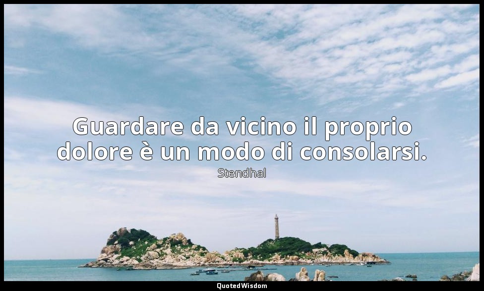 Guardare da vicino il proprio dolore è un modo di consolarsi. — Stendhal