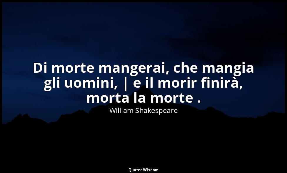 Di morte mangerai, che mangia gli uomini, | e il morir finirà, morta la morte .  — William Shakespeare