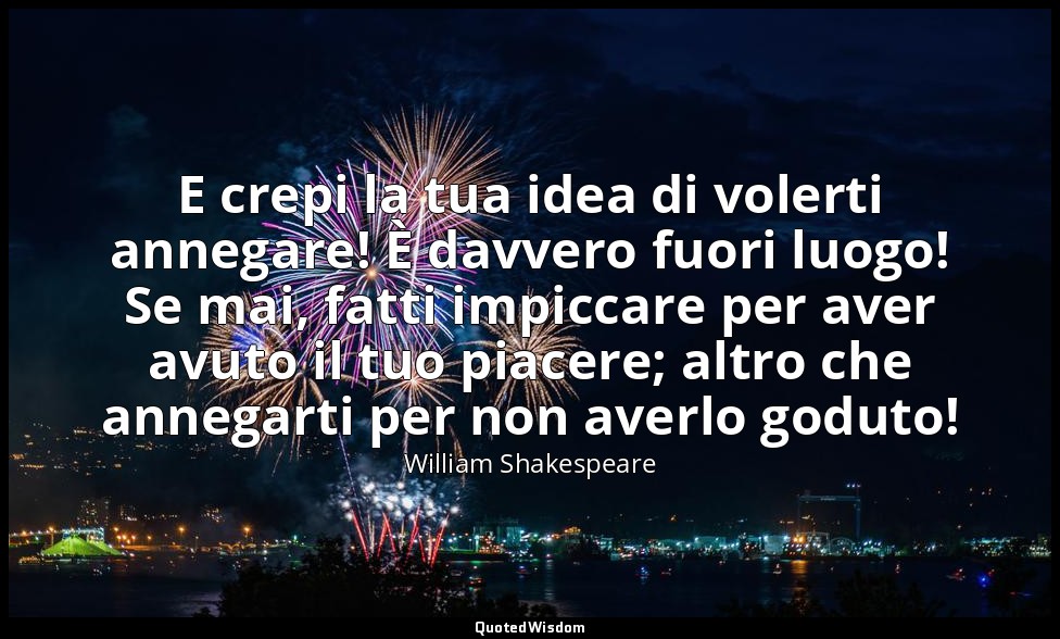 E crepi la tua idea di volerti annegare! È davvero fuori luogo! Se mai, fatti im — William Shakespeare