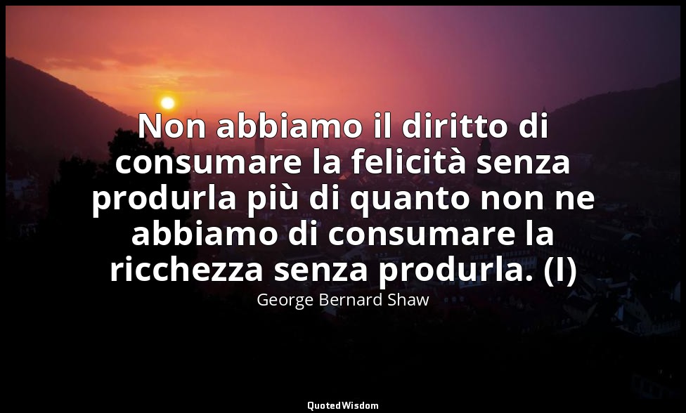 Non abbiamo il diritto di consumare la felicità senza produrla più di quanto non — George Bernard Shaw