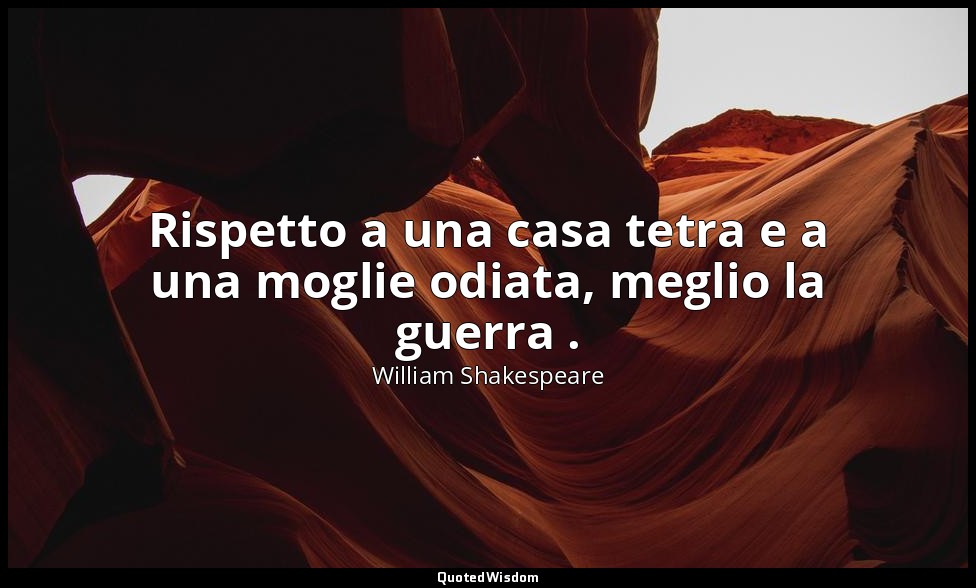 Rispetto a una casa tetra e a una moglie odiata, meglio la guerra . — William Shakespeare
