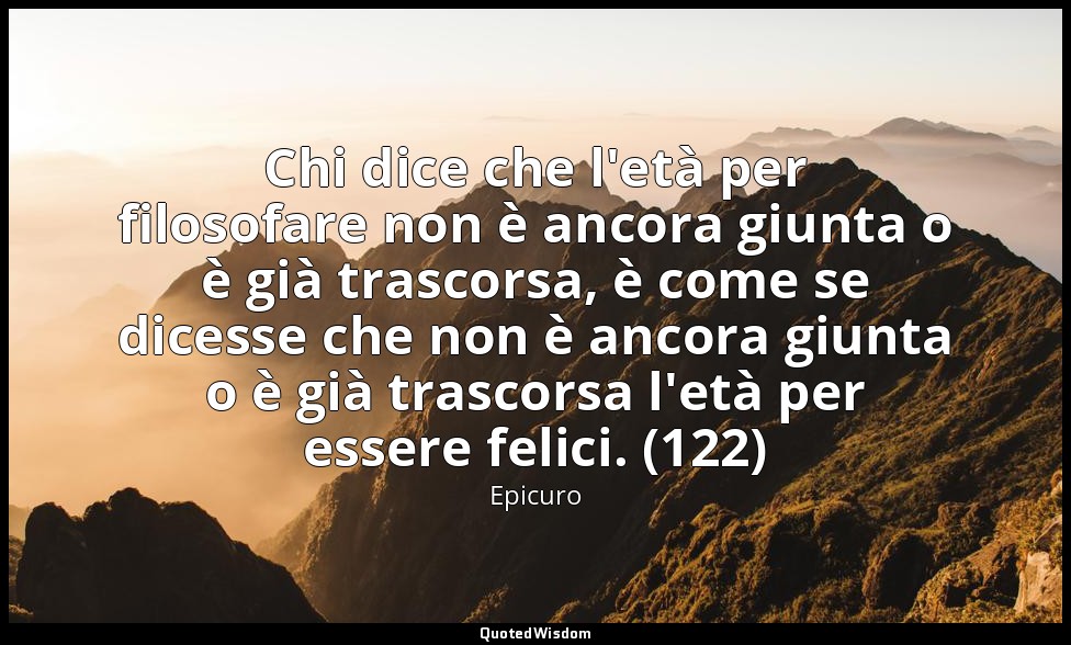 Chi dice che l'età per filosofare non è ancora giunta o è già trascorsa, è come  — Epicuro