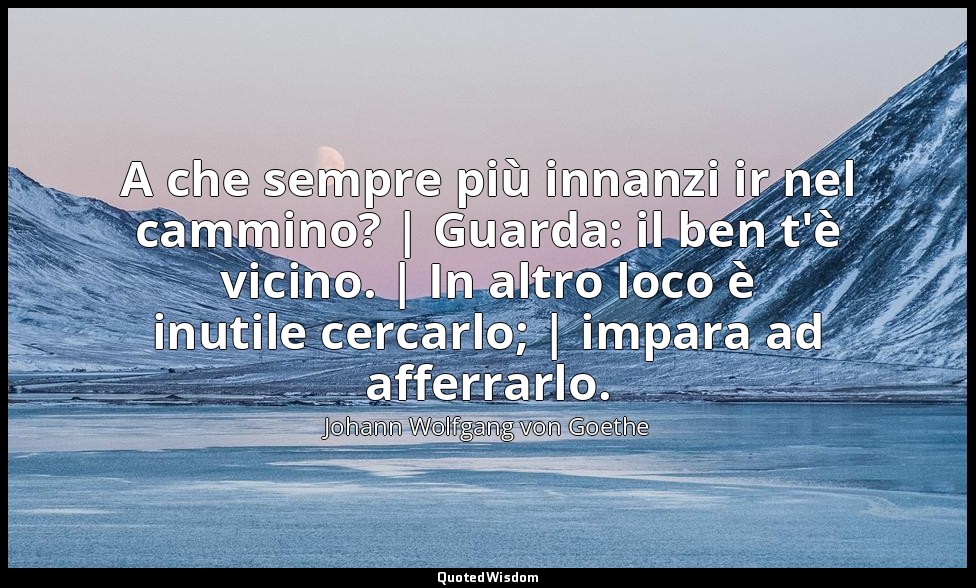 A che sempre più innanzi ir nel cammino? | Guarda: il ben t'è vicino. | In altro — Johann Wolfgang von Goethe