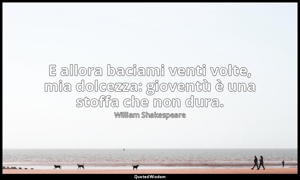 E allora baciami venti volte, mia dolcezza: gioventù è una stoffa che non dura. — William Shakespeare