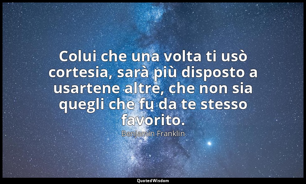 Colui che una volta ti usò cortesia, sarà più disposto a usartene altre, che non — Benjamin Franklin