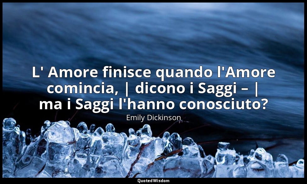 L' Amore finisce quando l'Amore comincia, | dicono i Saggi – | ma i Saggi l'hann — Emily Dickinson