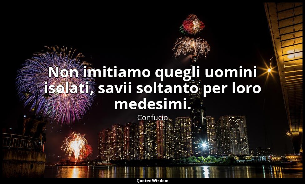 Non imitiamo quegli uomini isolati, savii soltanto per loro medesimi. — Confucio