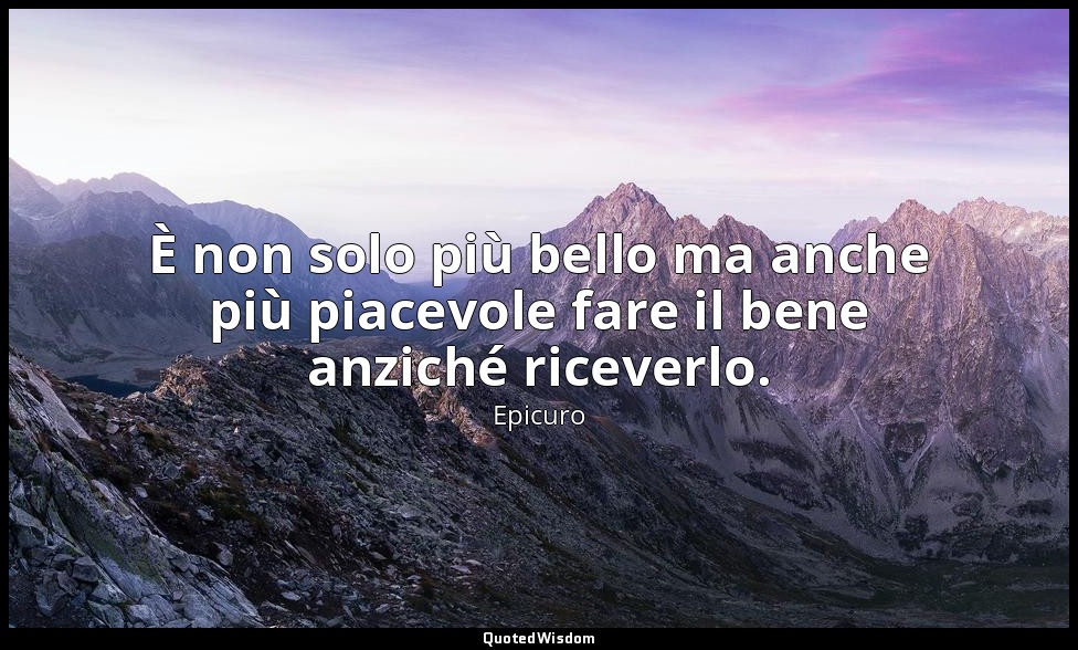 È non solo più bello ma anche più piacevole fare il bene anziché riceverlo. (fra — Epicuro