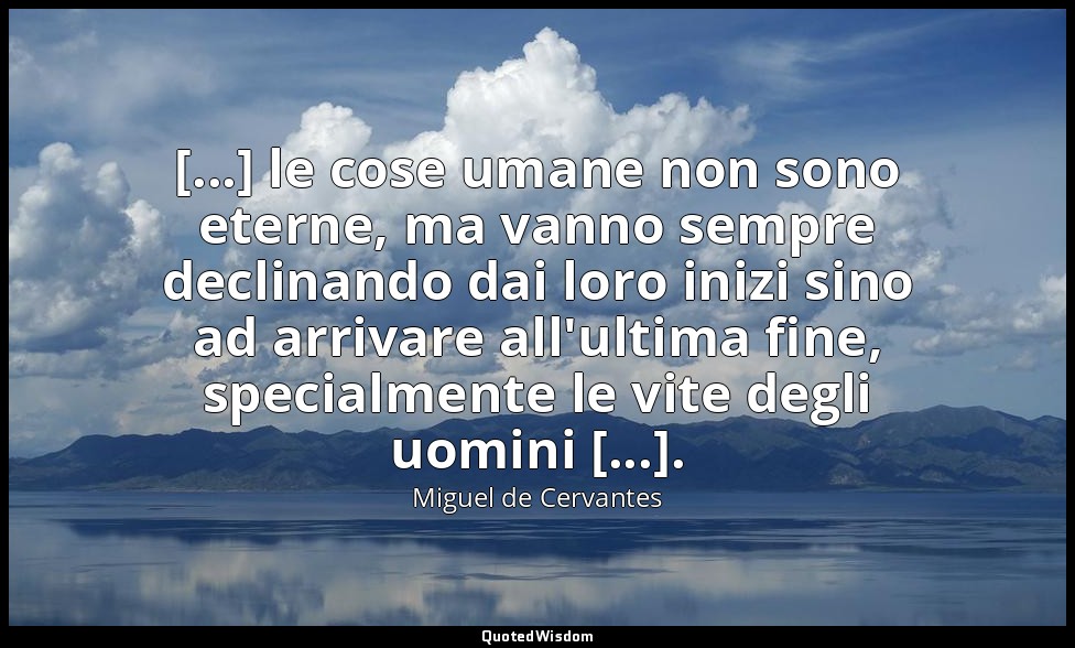 [...] le cose umane non sono eterne, ma vanno sempre declinando dai loro inizi s — Miguel de Cervantes
