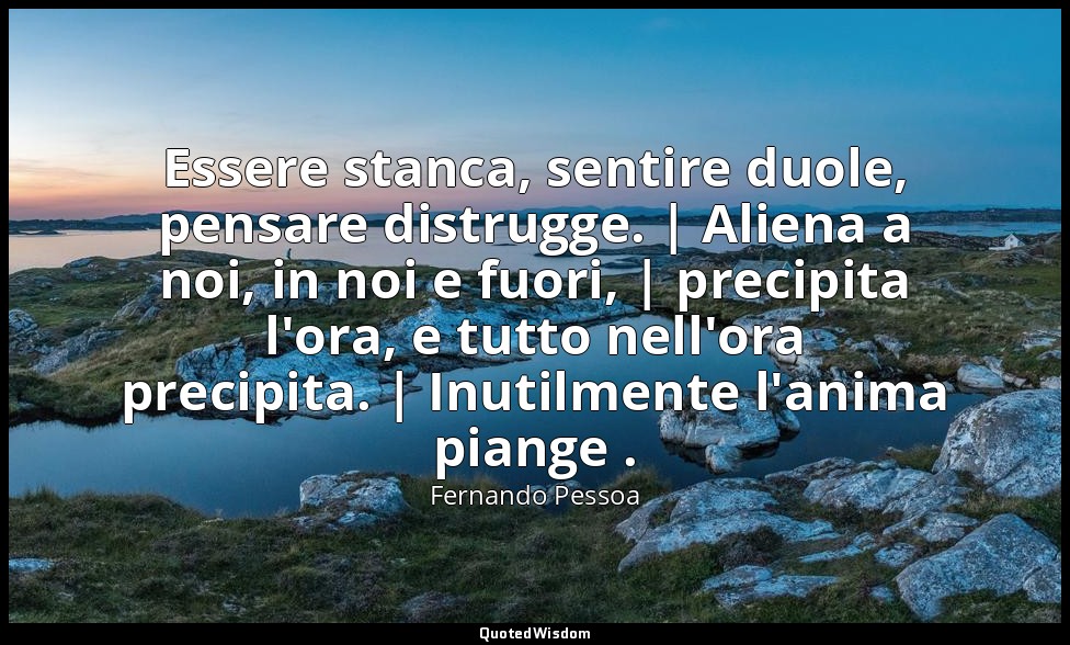 Essere stanca, sentire duole, pensare distrugge. | Aliena a noi, in noi e fuori, — Fernando Pessoa