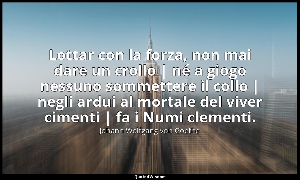 Lottar con la forza, non mai dare un crollo | né a giogo nessuno sommettere il c — Johann Wolfgang von Goethe