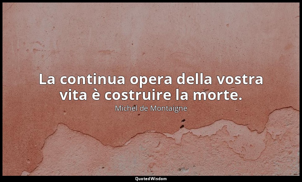 La continua opera della vostra vita è costruire la morte. — Michel de Montaigne