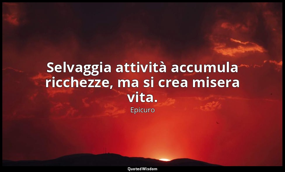 Selvaggia attività accumula ricchezze, ma si crea misera vita. — Epicuro