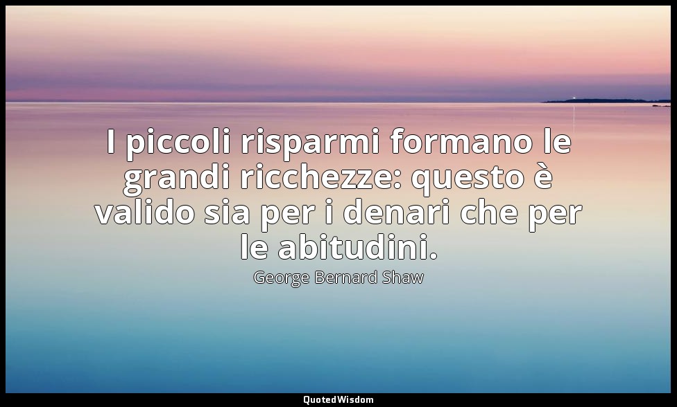 I piccoli risparmi formano le grandi ricchezze: questo è valido sia per i denari — George Bernard Shaw