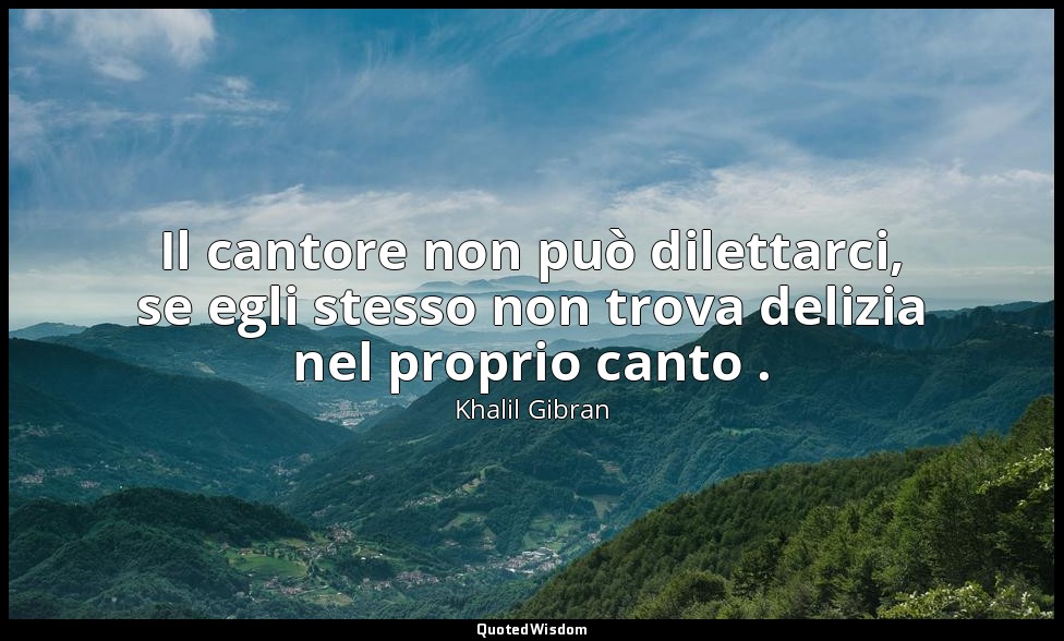 Il cantore non può dilettarci, se egli stesso non trova delizia nel proprio cant — Khalil Gibran